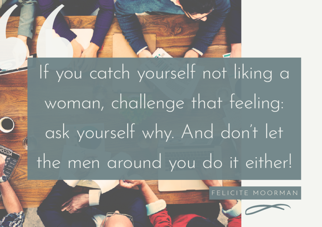 "If you catch yourself not liking a woman, challenge that feeling: ask yourself why. And don't let the men around you do it either!" -- Felicite Moorman