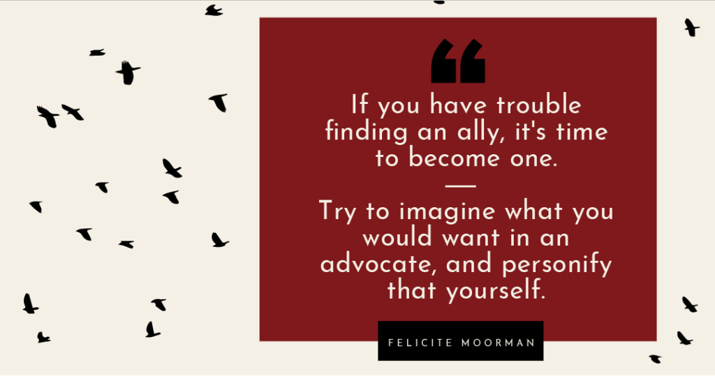 "If you have trouble finding an ally, it's time to become one. Try to imagine what you would want in an advocate, and personify that yourself." -- Felicite Moorman