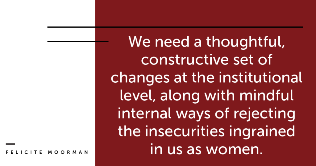 We need a thoughtful, constructive set of changes at the institutional level, along with mindful internal ways of rejecting the insecurities ingrained in us as women