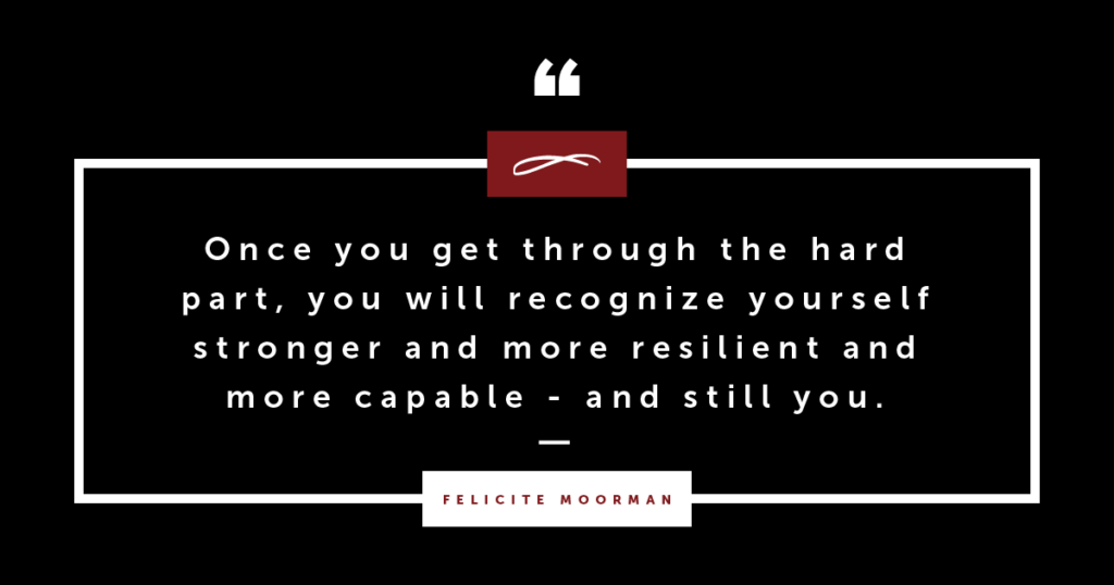 Once you get through the hard part, you will recognize yourself stronger and more resilient and more capable - and still you.